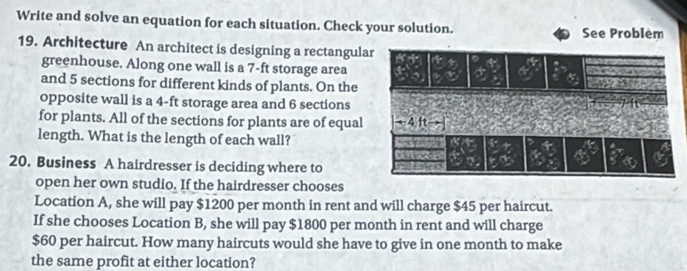 Write and solve an equation for each situation. Check your solution. 
See Problèm 
19. Architecture An architect is designing a rectangular 
greenhouse. Along one wall is a 7-ft storage area 
and 5 sections for different kinds of plants. On the 
opposite wall is a 4-ft storage area and 6 sections 
for plants. All of the sections for plants are of equal 
length. What is the length of each wall? 
20. Business A hairdresser is deciding where to 
open her own studio. If the hairdresser chooses 
Location A, she will pay $1200 per month in rent and will charge $45 per haircut. 
If she chooses Location B, she will pay $1800 per month in rent and will charge
$60 per haircut. How many haircuts would she have to give in one month to make 
the same profit at either location?