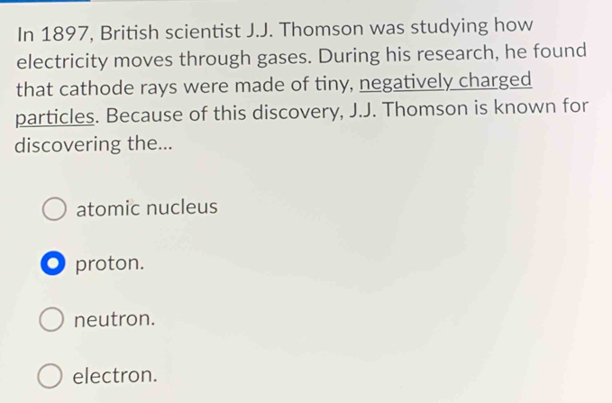 In 1897, British scientist J.J. Thomson was studying how
electricity moves through gases. During his research, he found
that cathode rays were made of tiny, negatively charged
particles. Because of this discovery, J.J. Thomson is known for
discovering the...
atomic nucleus
O proton.
neutron.
electron.