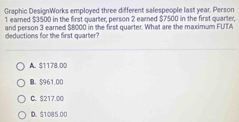 Graphic DesignWorks employed three different salespeople last year. Person
1 earned $3500 in the first quarter, person 2 earned $7500 in the first quarter,
and person 3 earned $8000 in the first quarter. What are the maximum FUTA
deductions for the first quarter?
A. $1178.00
B. $961.00
C. $217.00
D. $1085.00