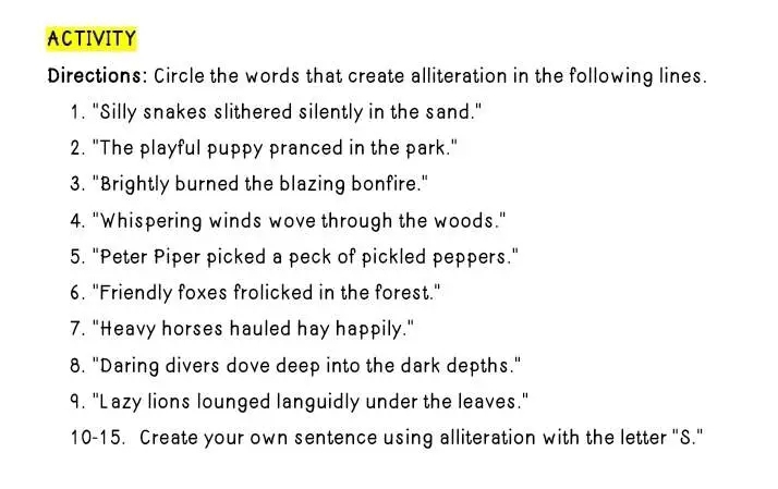 ACTIVITY 
Directions: Circle the words that create alliteration in the following lines. 
1. "Silly snakes slithered silently in the sand." 
2. "The playful puppy pranced in the park." 
3. "Brightly burned the blazing bonfire." 
4. "Whispering winds wove through the woods." 
5. "Peter Piper picked a peck of pickled peppers." 
6. "Friendly foxes frolicked in the forest." 
7. "Heavy horses hauled hay happily." 
8. "Daring divers dove deep into the dark depths." 
9. "Lazy lions lounged languidly under the leaves." 
10-15. Create your own sentence using alliteration with the letter "S."