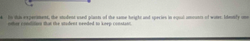 In tis experment, the student used plants of the same height and species in equal amounts of water. Identify one 
omer conditon that the student needed to keep constant.