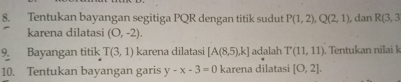 Tentukan bayangan segitiga PQR dengan titik sudut P(1,2), Q(2,1) , dan R(3,3
karena dilatasi (O,-2). 
9. Bayangan titik T(3,1) karena dilatasi [A(8,5),k] adalah T'(11,11). Tentukan nilai k
10. Tentukan bayangan garis y-x-3=0 karena dilatasi [0,2].