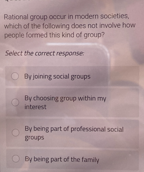 Rational group occur in modern societies,
which of the following does not involve how
people formed this kind of group?
Select the correct response:
By joining social groups
By choosing group within my
interest
By being part of professional social
groups
By being part of the family