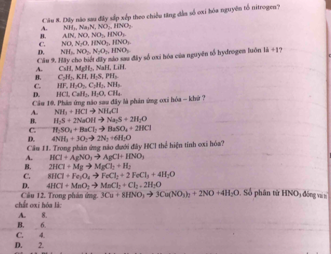 Dãy nào sau đây sắp xếp theo chiều tăng dần số oxi hóa nguyên tố nitrogen?
A. NH_3,Na_3N,NO_2,HNO_2.
B. AlN,NO,NO_2,HNO_3.
C. NO,N_2O,HNO_2,HNO_3.
D. NH_3,NO_2,N_2O_2,HNO_3.
Câu 9. Hãy cho biết dãy nào sau đây số oxi hóa của nguyên tố hydrogen luôn là +1?
A. CsH,MgH_2 , NaH, LiH.
B. C_2H_2,KH,H_2S,PH_3.
C. HF,H_2O_2,C_2H_2,NH_3.
D. HCl,CaH_2,H_2O,CH_4.
Câu 10. Phản ứng nào sau đây là phản ứng oxi hóa - khứ ?
A. NH_3+HClto NH_4Cl
B. H_2S+2NaOHto Na_2S+2H_2O
C. H_2SO_4+BaCl_2to BaSO_4+2HCl
D. 4NH_3+3O_2to 2N_2+6H_2O
Câu 11. Trong phản ứng nào dưới đây HCl thể hiện tính oxi hóa?
A. HCl+AgNO_3to AgCl+HNO_3
B. 2HCl+Mgto MgCl_2+H_2
C. 8HCl+Fe_3O_4to FeCl_2+2FeCl_3+4H_2O
D. 4HCl+MnO_2to MnCl_2+Cl_2+2H_2O
Cầu 12. Trong phản ứng. 3Cu+8HNO_3to 3Cu(NO_3)_2+2NO+4H_2O. Số phân tử HNO₃ đóng vai tị
chất oxi hóa là:
A. 8.
B. 6.
C. 4.
D. 2.