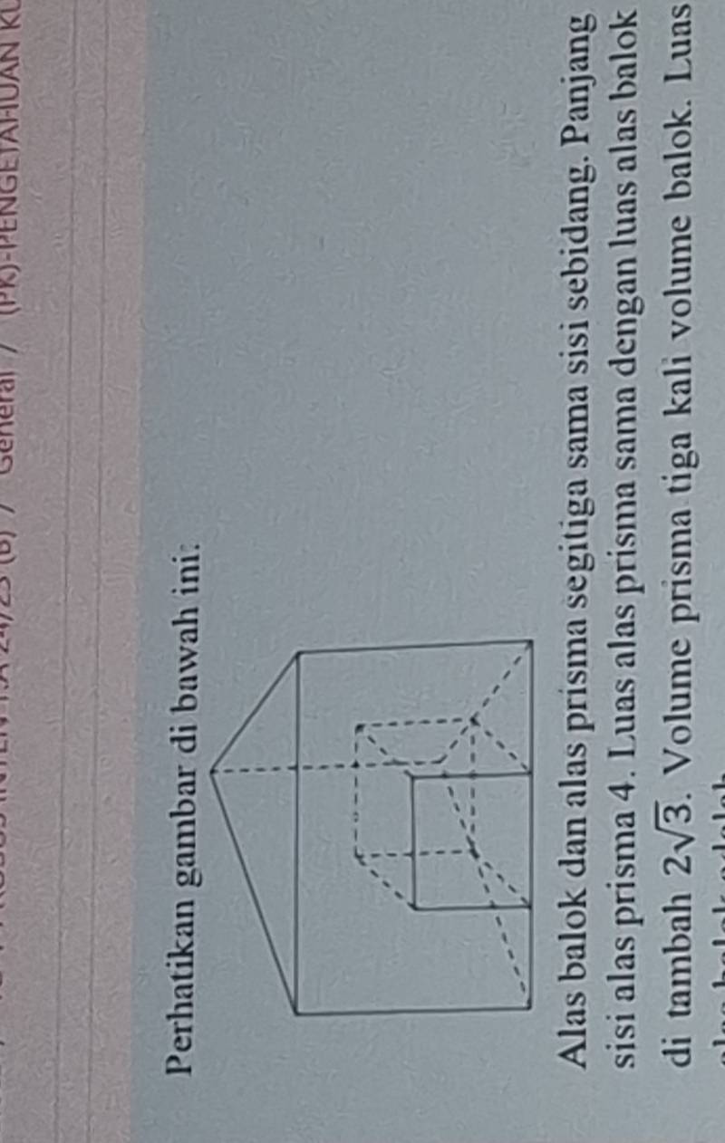 Rel / (PR)-PENGE)AHUAN RL 
Perhatikan gambar di bawah ini: 
Alas balok dan alas prisma segitiga sama sisi sebidang. Panjang 
sisi alas prisma 4. Luas alas prisma sama dengan luas alas balok 
di tambah 2sqrt(3). Volume prisma tiga kali volume balok. Luas