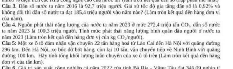 med% diện tển các Tnd công nghc cao của hưốc lài (làm tron kết quả đến số thập phần thủ nhất) 
Câu 3. Dân số nước ta năm 2016 là 92, 7 triệu người. Giá sử từ độ gia tăng dân số là 0,92% và
1 C 
không đối thì dân số nước ta đạt 185, 4 triệu người vào năm nào? (Làm tròn kết quả đến hàng đơn vị 
của nām). 
Câu 4. Nguồn phát thải năng lượng của nước ta năm 2023 ở mức 272, 4 triệu tấn CO_2 , dân số nước 
ta năm 2023 là 100, 3 triệu người. Tính mức phát thải năng lượng bình quân đầu người ở nước ta 
năm 2023 (Làm tròn kết quả đến hãng đơn vị của kg CO /người), 
Câu 5: Một xe ô tô đâm nhận vận chuyến 22 tấn hàng hoá từ Lào Cai đến Hà Nội với quãng dường
296 km. Đền Hà Nội, xe bốc dỡ bởt hàng, còn lại 10 tấn, vận chuyền tiếp về Ninh Bình với quâng 
đường 100 km. Hãy tính tổng khối lượng luần chuyẽn của xe ô tô trên (Làm tròn kết quả đến hàng 
dơn vị của tấn.km). 
Cầu 6. Giá trị sản xuất cộng nghiên cả năm 2022 của tính Bà Ria - Vũng Tâu đạt 346.09 nghin tỉ