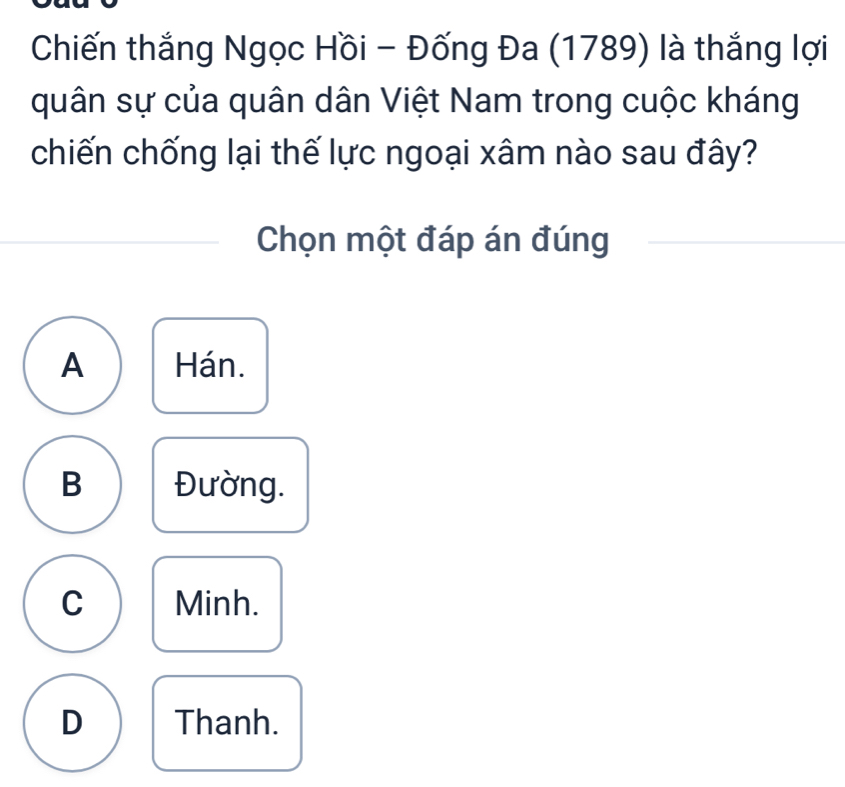 Chiến thắng Ngọc Hồi - Đống Đa (1789) là thắng lợi
quân sự của quân dân Việt Nam trong cuộc kháng
chiến chống lại thế lực ngoại xâm nào sau đây?
Chọn một đáp án đúng
A Hán.
B Đường.
C Minh.
D Thanh.