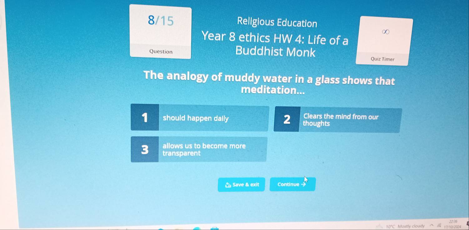 8/15 Religious Education 
∞ 
Year 8 ethics HW 4: Life of a 
Question Buddhist Monk 
Quiz Timer 
The analogy of muddy water in a glass shows that 
meditation... 
Clears the mind from our 
1 should happen daily 2 thoughts 
allows us to become more 
3 transparent 
Save & exit Continue → 
22:36
10°C Mostly cloudy 17)/10/2024