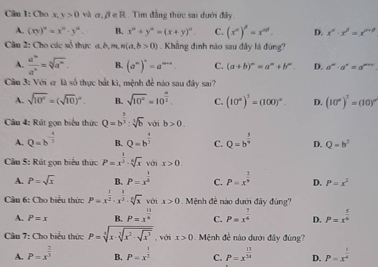 Cho x, y>0 và alpha .beta ∈ R. Tìm đẳng thức sai dưới đây.
A. (xy)^a=x^a· y^a. B. x^a+y^a=(x+y)^a. C. (x^(alpha)end(pmatrix)^(beta =x^(alpha beta).beta). D. x^(alpha)· x^(beta)=x^(alpha -beta)
Câu 2: Cho các số thực a,b,m, n(a,b>0). Khẳng định nào sau đây là đúng?
A.  a^m/a^n =sqrt[n](a^m).
B. (a^m)^m=a^(m+n).
C. (a+b)^m=a^m+b^m. D. a^m· a^n=a^(m+n).
Câu 3: Với & là số thực bắt kì, mệnh đề nào sau đây sai?
A. sqrt(10^2)=(sqrt(10))^alpha . B. sqrt(10^a)=10^(frac a)2. (10^a)^2=(100)^alpha . D. (10^(alpha))^2=(10)^alpha^2
C.
Câu 4: Rút gọn biểu thức Q=b^(frac 5)3:sqrt[3](b) với b>0.
A. Q=b^(-frac 4)3 Q=b^(frac 4)3 Q=b^(frac 5)9
B.
C.
D. Q=b^2
Câu 5: Rút gọn biểu thức P=x^(frac 1)3· sqrt[6](x) với x>0.
A. P=sqrt(x) B. P=x^(frac 1)8 P=x^(frac 2)9
C.
D. P=x^2
Cầu 6: Cho biểu thức P=x^(frac 1)2· x^(frac 1)3· sqrt[6](x) với x>0 Mệnh đề nào dưới đây đúng?
A. P=x B. P=x^(frac 11)6 P=x^(frac 7)6 P=x^(frac 5)6
C.
D.
Câu 7: Cho biểu thức P=sqrt[4](x· sqrt [3]x^2· sqrt x^3) , với x>0 Mệnh đề nào dưới đây đúng?
A. P=x^(frac 2)3 P=x^(frac 1)2 P=x^(frac 13)24 P=x^(frac 1)4
B.
C.
D.