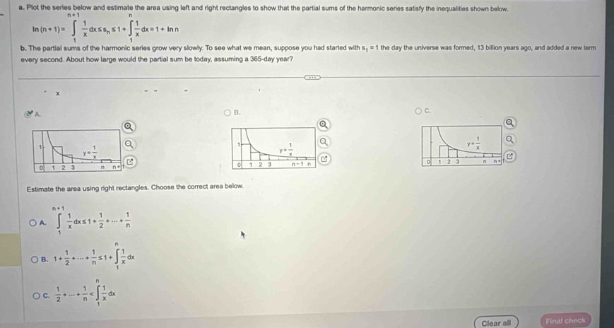 Plot the series below and estimate the area using left and right rectangles to show that the partial sums of the harmonic series satisfy the inequalities shown below.
ln (n+1)=∈t _1 1/x dx≤ s_n≤ 1+∈t _1 1/x dx=1+ln n
b. The partial sums of the harmonic series grow very slowly. To see what we mean, suppose you had started with the day the universe was formed, 13 billion years ago, and added a new term s_1=1
every second. About how large would the partial sum be today, assuming a 365-day year?
x
A.
B.
C.
y= 1/x 
1 2 3 n
Estimate the area using right rectangles. Choose the correct area below.
A. ∈t _1 1/x dx≤ 1+ 1/2 +·s + 1/n 
B. 1+ 1/2 +·s + 1/n ≤ 1+∈tlimits _1 1/x dx
C.  1/2 +·s + 1/n 
Clear all Final check