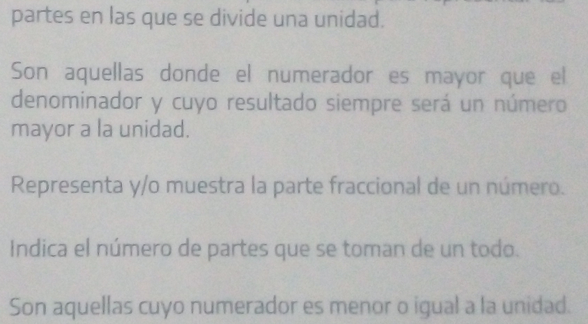 partes en las que se divide una unidad. 
Son aquellas donde el numerador es mayor que el 
denominador y cuyo resultado siempre será un número 
mayor a la unidad. 
Representa y/o muestra la parte fraccional de un número. 
Indica el número de partes que se toman de un todo. 
Son aquellas cuyo numerador es menor o igual a la unidad.