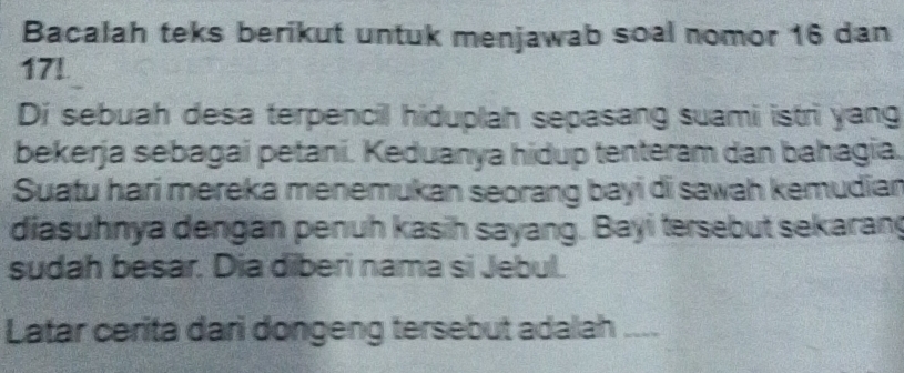 Bacalah teks berikut untuk menjawab soal nomor 16 dan
17! 
Di sebuah desa terpencil hiduplah sepasang suami istri yang 
bekerja sebagai petani. Keduanya hidup tenteram dan bahagia. 
Suatu hari mereka menemukan seorang bayi di sawah kemudian 
diasuhnya dengan penuh kasih sayang. Bayi tersebut sekarang 
sudah besar. Dia diberi nama si Jebul. 
Latar cerita dari dongeng tersebut adalah ___