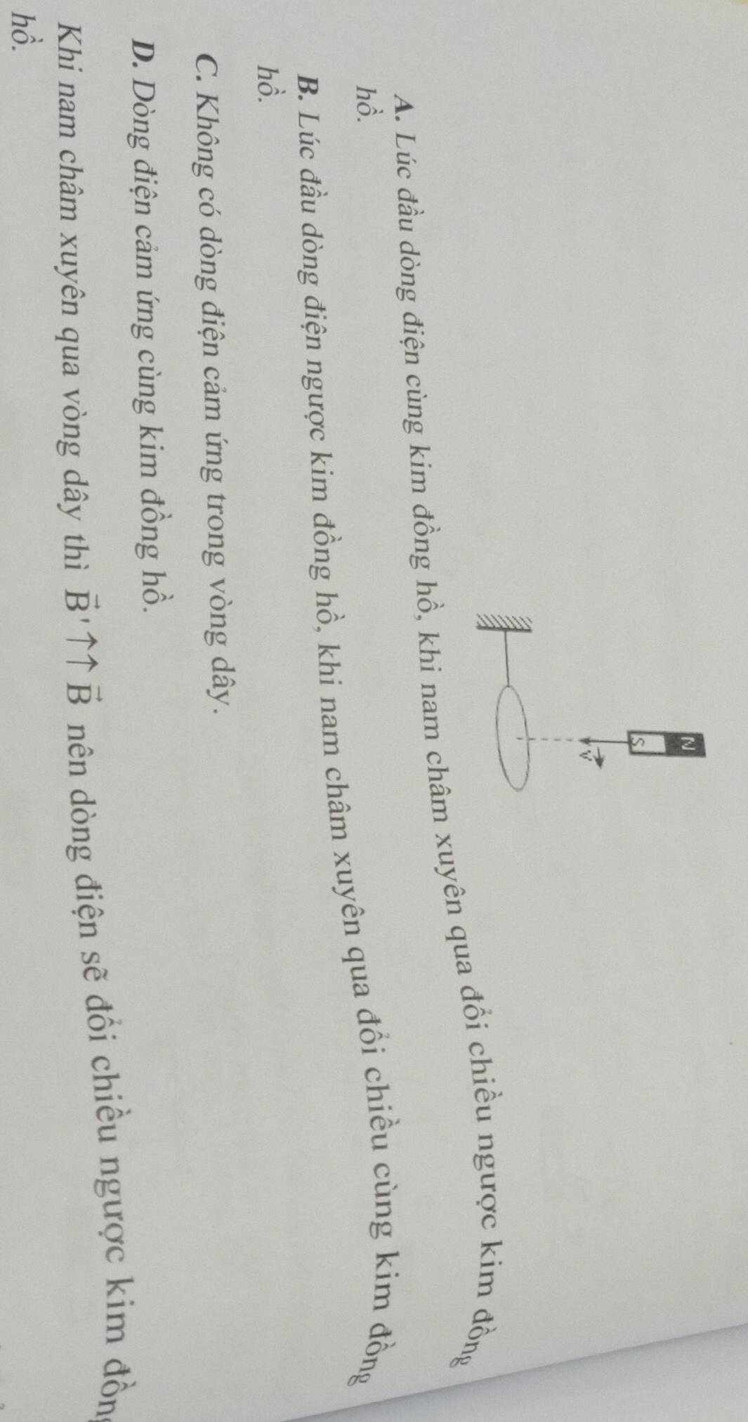 A. Lúc đầu dòng điện cùng kim đồng hồ, khi nam châm xuyên qua đổi chiều ngược kim đồng
hồ.
B. Lúc đầu dòng điện ngược kim đồng hồ, khi nam châm xuyên qua đổi chiều cùng kim đồng
hồ.
C. Không có dòng điện cảm ứng trong vòng dây.
D. Dòng điện cảm ứng cùng kim đồng hồ.
Khi nam châm xuyên qua vòng dây thì vector B'uparrow uparrow vector B nên dòng điện sẽ đổi chiều ngược kim đồn
hồ.