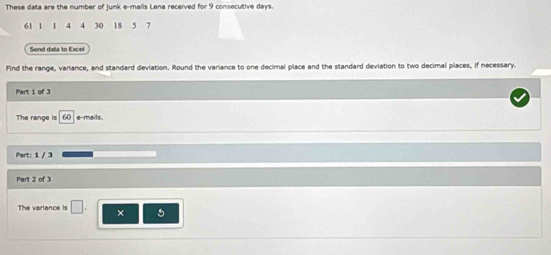 These data are the number of junk e-mails Lena received for 9 consecutive days.
61 1 1 4 4 30 18 5 7
Send data to Excel 
Find the range, variance, and standard deviation. Round the variance to one decimal place and the standard deviation to two decimal places, if necessary. 
Part 1 of 3 
The range is e-mails 
Part: 1 / 3 
Part 2 of 3 
The varlance is □ . 5