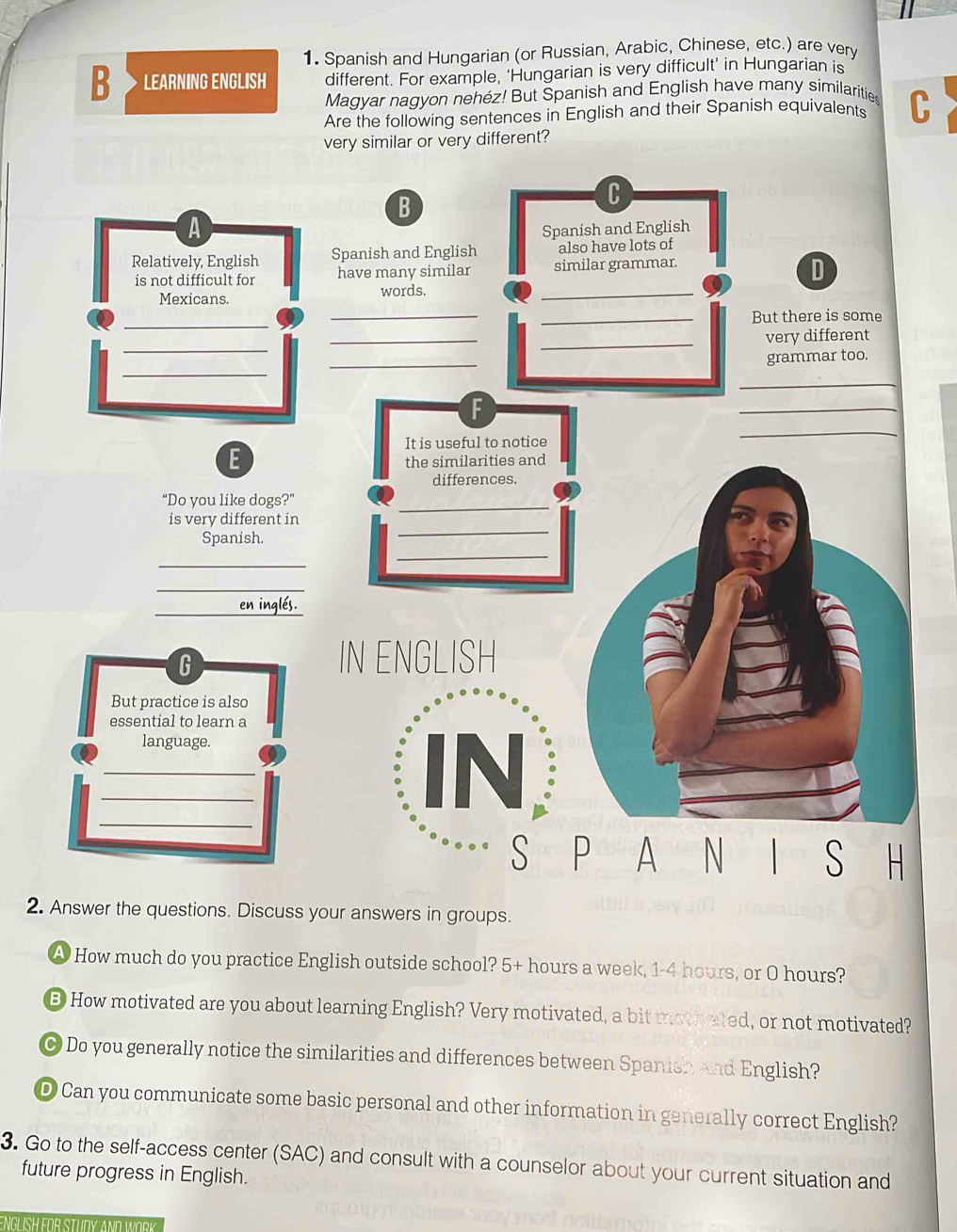Spanish and Hungarian (or Russian, Arabic, Chinese, etc.) are very 
B LEARNING ENGLISH different. For example, ‘Hungarian is very difficult’ in Hungarian is 
Magyar nagyon nehéz! But Spanish and English have many similarities 
Are the following sentences in English and their Spanish equivalents C 
very similar or very different? 
A 
Relatively, English 
is not difficult for 
Mexicans. 
_ 
_ 
_ 
E 
“Do you like dogs?” 
is very different in 
Spanish. 
_ 
_ 
_en inglés. 
2. Answer the questions. Discuss your answers in groups. 
A How much do you practice English outside school? 5+ hours a week, 1-4 hours, or O hours? 
B How motivated are you about learning English? Very motivated, a bit motivated, or not motivated? 
O Do you generally notice the similarities and differences between Spanish and English? 
D Can you communicate some basic personal and other information in generally correct English? 
3. Go to the self-access center (SAC) and consult with a counselor about your current situation and 
future progress in English. 
ENGL SH FOR STUDY AND WORK
