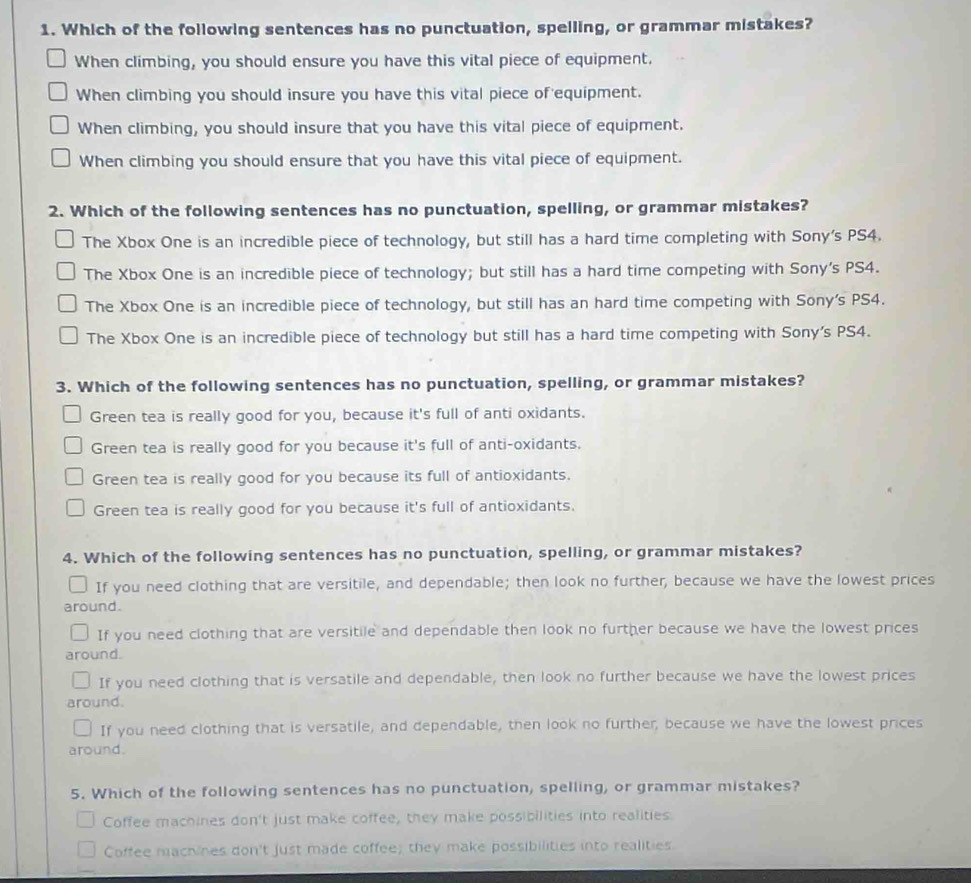 Which of the following sentences has no punctuation, spelling, or grammar mistakes?
When climbing, you should ensure you have this vital piece of equipment.
When climbing you should insure you have this vital piece of equipment.
When climbing, you should insure that you have this vital piece of equipment.
When climbing you should ensure that you have this vital piece of equipment.
2. Which of the following sentences has no punctuation, spelling, or grammar mistakes?
The Xbox One is an incredible piece of technology, but still has a hard time completing with Sony's PS4.
The Xbox One is an incredible piece of technology; but still has a hard time competing with Sony's PS4.
The Xbox One is an incredible piece of technology, but still has an hard time competing with Sony's PS4.
The Xbox One is an incredible piece of technology but still has a hard time competing with Sony's PS4.
3. Which of the following sentences has no punctuation, spelling, or grammar mistakes?
Green tea is really good for you, because it's full of anti oxidants.
Green tea is really good for you because it's full of anti-oxidants.
Green tea is really good for you because its full of antioxidants.
Green tea is really good for you because it's full of antioxidants.
4. Which of the following sentences has no punctuation, spelling, or grammar mistakes?
If you need clothing that are versitile, and dependable; then look no further, because we have the lowest prices
around.
If you need clothing that are versitile and dependable then look no further because we have the lowest prices
around.
If you need clothing that is versatile and dependable, then look no further because we have the lowest prices
around.
If you need clothing that is versatile, and dependable, then look no further, because we have the lowest prices
around.
5. Which of the following sentences has no punctuation, spelling, or grammar mistakes?
Coffee machines don't just make coffee, they make possibilities into realities.
Coffee machines don't just made coffee; they make possibilities into realities.