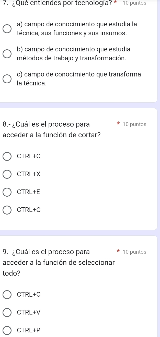 7.- ¿Qué entiendes por tecnología? * 10 puntos
a) campo de conocimiento que estudia la
técnica, sus funciones y sus insumos.
b) campo de conocimiento que estudia
métodos de trabajo y transformación.
c) campo de conocimiento que transforma
la técnica.
8.- ¿Cuál es el proceso para 10 puntos
acceder a la función de cortar?
CTRL+C `
CTRL+X
C TRI+P.
CTRL+G
9.- ¿Cuál es el proceso para 10 puntos
acceder a la función de seleccionar
todo?
C |R|+(
CTRL+V
CTRI+P