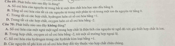 Cầu 69: Phát biểu nào sau đây là đúng?
A. Số oxi hóa của nguyên từ trong bắt kỉ một đơn chất hóa học nào đều bằng 0,
B. Tổng số oxỉ hóa của tất cá các nguyên tử trong một phân từ và trong một ion đa nguyên từ bằng 0.
C. Trong tắt cả các hợp chất, hydrogen luôn có số oxi hóa bằng +1.
D. Trong tất cả các hợp chất, oxygen luôn có số oxi hóa bằng -2.
Câu 70: Phát biểu nào sau đây không đủng?
A. Số oxỉ hóa của một ngtữ một ngtổ trong hợp chất là điện tích của nguyên từ ngtố đó với giả thiết hợp chất là ion.
B. Trong hợp chất, oxygen có số oxi hóa bằng -2, trừ một số trường hợp ngoại lệ.
C. Số oxi hóa của hydrogen trong các hydride kim loại bằng +1.
D. Các nguyên tổ phi kim có số oxi hóa thay đổi tùy thuộc vào hợp chất chứa chúng.