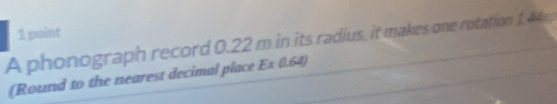 A phonograph record 0.22 m in its radius, it makes one rotation 1.44; 
(Round to the nearest decimal place Ex 0.64)