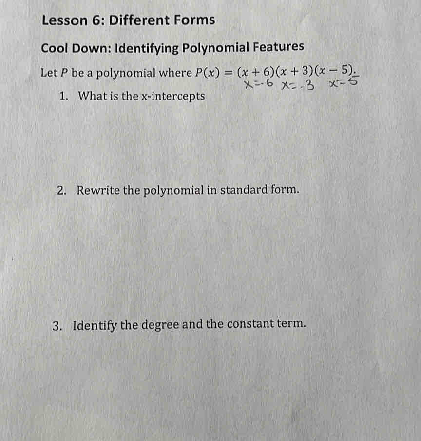 Lesson 6: Different Forms 
Cool Down: Identifying Polynomial Features 
Let P be a polynomial where P(x)=(x+6)(x+3)(x-5). 
1. What is the x-intercepts 
2. Rewrite the polynomial in standard form. 
3. Identify the degree and the constant term.