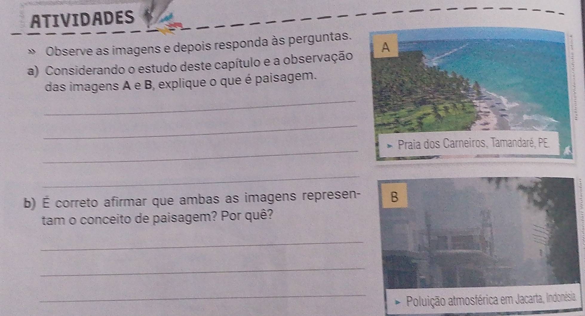 ATIVIDADES 
» Observe as imagens e depois responda às perguntas. 
a) Considerando o estudo deste capítulo e a observação 
das imagens A e B, explique o que é paisagem. 
_ 
_ 
_ 
_ 
b) É correto afirmar que ambas as imagens represen- B 
tam o conceito de paisagem? Por quê? 
_ 
_ 
_Poluição atmosférica em Jacarta, Indonésia.