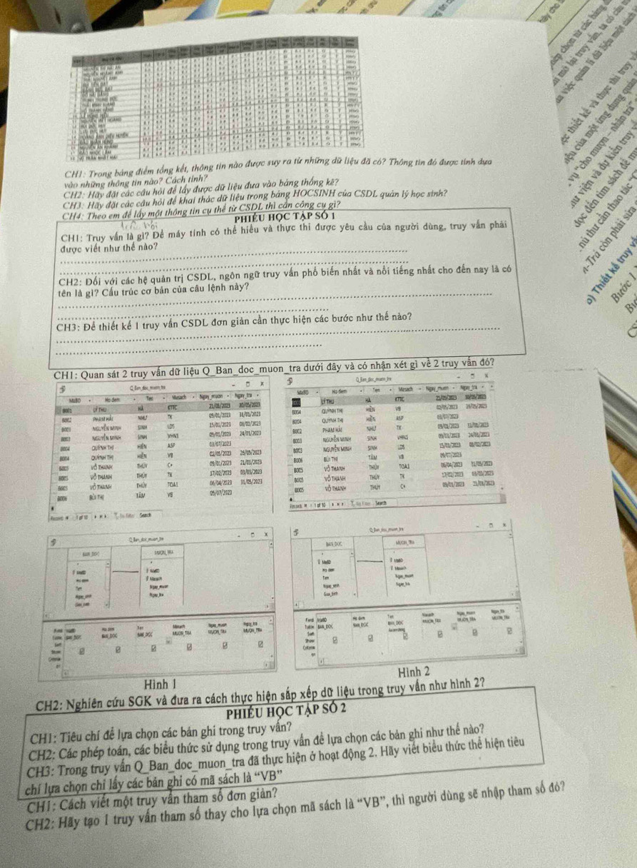 ày cho 
  
   
a Việc
yeun
CH1: Trong bảng điểm tổng kết, thông tin nà Thông tin đó được tính dựa
vào những thông tin nào? Cách tỉnh?
hs
CH2: Hãy đặt các cầu hỏi để lấy được dữ liệu đưa vào bảng thống kê?
CH3. Hãy đặt các câu hỏi để khai thác dữ liệu trong bảng HOCSINH của CSDL quản lý học sinh?
CH4: Theo em để lấy một thông tin cụ thể từ CSDL thì cần công cụ gì?
phiêu học tập số 1
    
CH1: Truy vấn là gì? Để máy tính có thể hiều và thực thi được yêu cầu của người dùng, truy vấn phái
_được viết như thể nào?
_
the
CH2: Đối với các hệ quản trị CSDL, ngôn ngữ truy vấn phố biến nhất và nổi tiếng nhất cho đến nay là có
tên là gì? Cầu trúc cơ bản của câu lệnh này?
B
_
By
_
CH3: Để thiết kể 1 truy vấn CSDL đơn giản cần thực hiện các bước như thế nào?
_
vấn dữ liệu Q_Ban_doc_muon_tra dưới đây và có nhận xét gì về 2 truy vẫn đó7
Q_lan_dor_ muen fra
Ma Họ đam * Mesach - Ngay mum - (7) 21/05/2023 10/15/213 Rere_tr
8004 lí ne Quna TH 12/05/2023 76/15/7023
HệN
8004 BOC2 Quinh thị phans hào 157 (9/17/212) 08/0/2023 1     
Nguyễn mgnh SINH
5INH vnd LDS 05/13/202  24/16/202
8003
8003 Nguyễn Minh 09/07/2023 1/1 (/
BIG0M BUt THI tàn a 06/04/2023 31/05/202)
B005 Vô thanh ThỦy 7OA1
BO05 Vô thanh Thứy 17/02/2023 08/83/2025
0005
võ thanh THUY a 05/01/2023 21/01/2523
Recoet: M  × s of 10  A  N  R   T. ts K ner Seardh
+  Q la  mn ta ” .
9 Qlndot_muen_te ]N DOC MUON tra
UwD l usBD
l tuo
Maah “qn,”“”
V ===
Hgau la Guuten tiyug wh
M Ta BAN_DOK. “ “” BN DOC
Ferd MaD Sam DCC B
A ns wa BaL_DOC
MUON TM
g g z z 2 ρ
 
Hình l Hình 2
CH2: Nghiên cứu SGK và đưa ra cách thực hiện sắp xếp dữ liệu trong truy vấn như hình 2?
phiếU học tập số 2
CH1: Tiêu chí để lựa chọn các bán ghi trong truy vấn?
CH2: Các phép toán, các biểu thức sử dụng trong truy vấn đề lựa chọn các bản ghi như thế nào?
CH3: Trong truy vấn Q_Ban_doc_muon_tra đã thực hiện ở hoạt động 2. Hãy viết biểu thức thể hiện tiêu
chí lựa chọn chỉ lấy các bản ghi có mã sách là “VB”
CH1: Cách viết một truy vấn tham số đơn giản?
CH2: Hãy tạo 1 truy vấn tham số thay cho lựa chọn mã sách là “VB”, thì người dùng sẽ nhập tham số đỏ?