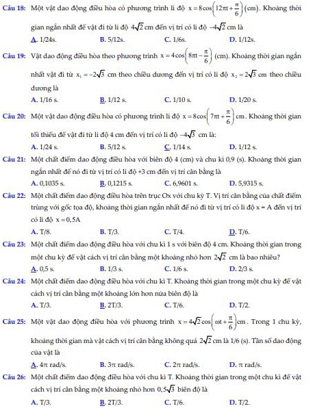 Một vật dao động điều hòa có phương trình li độ x=8cos (12π t+ π /6 )(cm). Khoảng thời
gian ngắn nhất đế vật đi từ li độ 4sqrt(2)cm đến vị trí có li 16 -4sqrt(2)cm1h
A. 1/24s. B. 5/12s. C. 1/6s. D. 1/12s.
Câu 19: Vật dao động điều hòa theo phương trình x=4cos (8π t- π /6 )(cm) , Khoảng thời gian ngắn
nhất vật đi từ x_1=-2sqrt(3) cm theo chiều dương đến vị trí có li độ x_2=2sqrt(3)cm theo chiều
dương là
A. 1/16 s. B. 1/12 s. C. 1/10 s. D. 1/20 s.
Câu 20: Một vật dao động điều hòa có phương trình li độ x=8cos (7π t+ π /6 )cm , Khoảng thời gian
tối thiếu để vật đi từ li độ 4 cm đến vị trí có li độ -4sqrt(3) cm là:
A. 1/24 s. B. 5/12 s. C. 1/14 s. D. 1/12 s.
Câu 21: Một chất điểm dao động điều hòa với biên độ 4 (cm) và chu kì 0,9 (s). Khoảng thời gian
ngắn nhất để nó đi từ vị trí có li 10+3 3 cm đến vị trí cân bằng là
A. 0,1035 s. B. 0,1215 s. C. 6,9601 s. D. 5,9315 s.
Câu 22: Một chất điểm dao động điều hòa trên trục Ox với chu kỳ T. Vị trí cân bằng của chất điểm
trùng với gốc tọa độ, khoảng thời gian ngắn nhất để nó đi từ vị trí có li độ x=A đến vị trí
có li độ x=0,5A
A. T/8. B. T/3. C. T/4. D. T/6.
Câu 23: Một chất điểm dạo động điều hòa với chu kì 1 s với biên độ 4 cm. Khoảng thời gian trong
một chu kỳ để vật cách vị trí cân bằng một khoảng nhỏ hơn 2sqrt(2) cm là bao nhiêu?
A. 0,5 s. B. 1/3 s. C. 1/6 s. D. 2/3 s.
Câu 24: Một chất điểm dao động điều hòa với chu kì T. Khoáng thời gian trong một chu kỳ để vật
cách vị trí cân bằng một khoảng lớn hơn nứa biên độ là
A. T/3. B. 2T/3. C. T/6. D. T/2.
Cầu 25: Một vật dao động điều hòa với phương trình x=4sqrt(2)cos (omega t+ π /6 )cm. Trong 1 chu kỳ,
khoảng thời gian mà vật cách vị trí cân bằng không quá 2sqrt(2)cm1a1/6(s) Tân số đao động
của vật là
A. 4π rad/s. B. 3π rad/s. C. 2π rad/s. D. π rad/s.
Câu 26: Một chất điểm dao động điều hòa với chu kì T. Khoảng thời gian trong một chu kì để vật
cách vị trí cân bằng một khoảng nhó hơn 0.5sqrt(3) biên độ là
A. T/3. B. 2T/3. C. T/6. D. T/2.