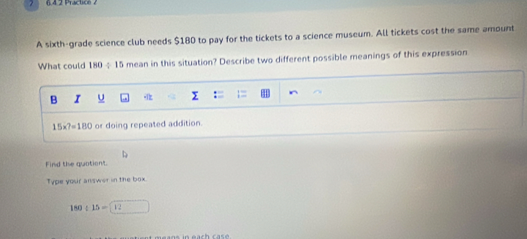 7 6.4.2 Practice 2
A sixth-grade science club needs $180 to pay for the tickets to a science museum. All tickets cost the same amount
What could 180 ÷15 mean in this situation? Describe two different possible meanings of this expression
B I U
15* ?=180 or doing repeated addition.
Find the quotient.
Type your answer in the box.
180/ 15=12