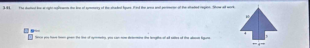 3-91. The dashed line at right represents the line of symmetry of the shaded figure. Find the area and perimeter of the shaded region. Show all work. 
≌Hint 
Since you have been given the line of symmetry, you can now determine the lengths of all sides of the above figure.