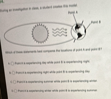 During an investigation in class; a student creates this model.
Which of these statements best compares the locations of point A and point 87
A. Point A is experiencing day while point B is experiencing night.
“ Point A is experiencing night while point B is experiencing day.
Point A is experiencing summer while point B is experiencing winter.
D. Point A is experencing winter while point B is experiencing summer.