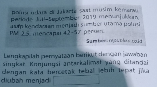 polusi udara di Jakarta saat musim kemarau 
periode Juii-September 2019 menunjukkan, 
asap kendaraan menjadi sumber utama polusi 
PM 2,5, mencapai 4 2-5 7 ' persen. 
Sumber: republika.co.id 
Lengkapilah pernyataan berikut dengan jawaban 
singkat. Konjungsi antarkalimat yang ditandai 
dengan kata bercetak tebal lebih tepat jika 
diubah menjadi □