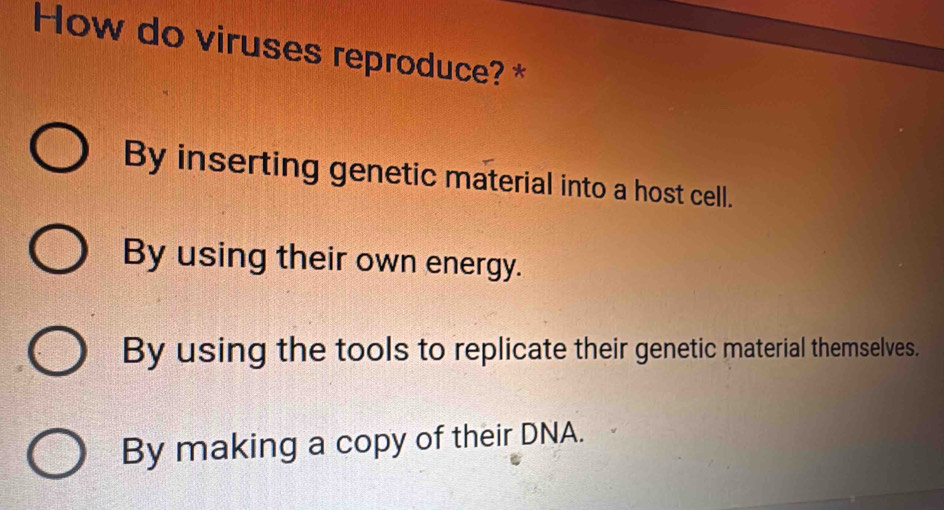 How do viruses reproduce? *
By inserting genetic material into a host cell.
By using their own energy.
By using the tools to replicate their genetic material themselves.
By making a copy of their DNA.