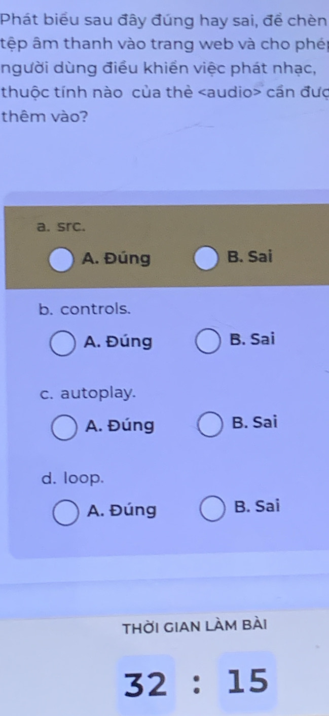 Phát biểu sau đây đúng hay sai, để chèn
tệp âm thanh vào trang web và cho phép
người dùng điều khiển việc phát nhạc,
thuộc tính nào của thẻ cần đưc
thêm vào?
a. src.
A. Đúng B. Sai
b. controls.
A. Đúng B. Sai
c. autoplay.
A. Đúng B. Sai
d. loop.
A. Đúng B. Sai
thời gian làm bài
32:15