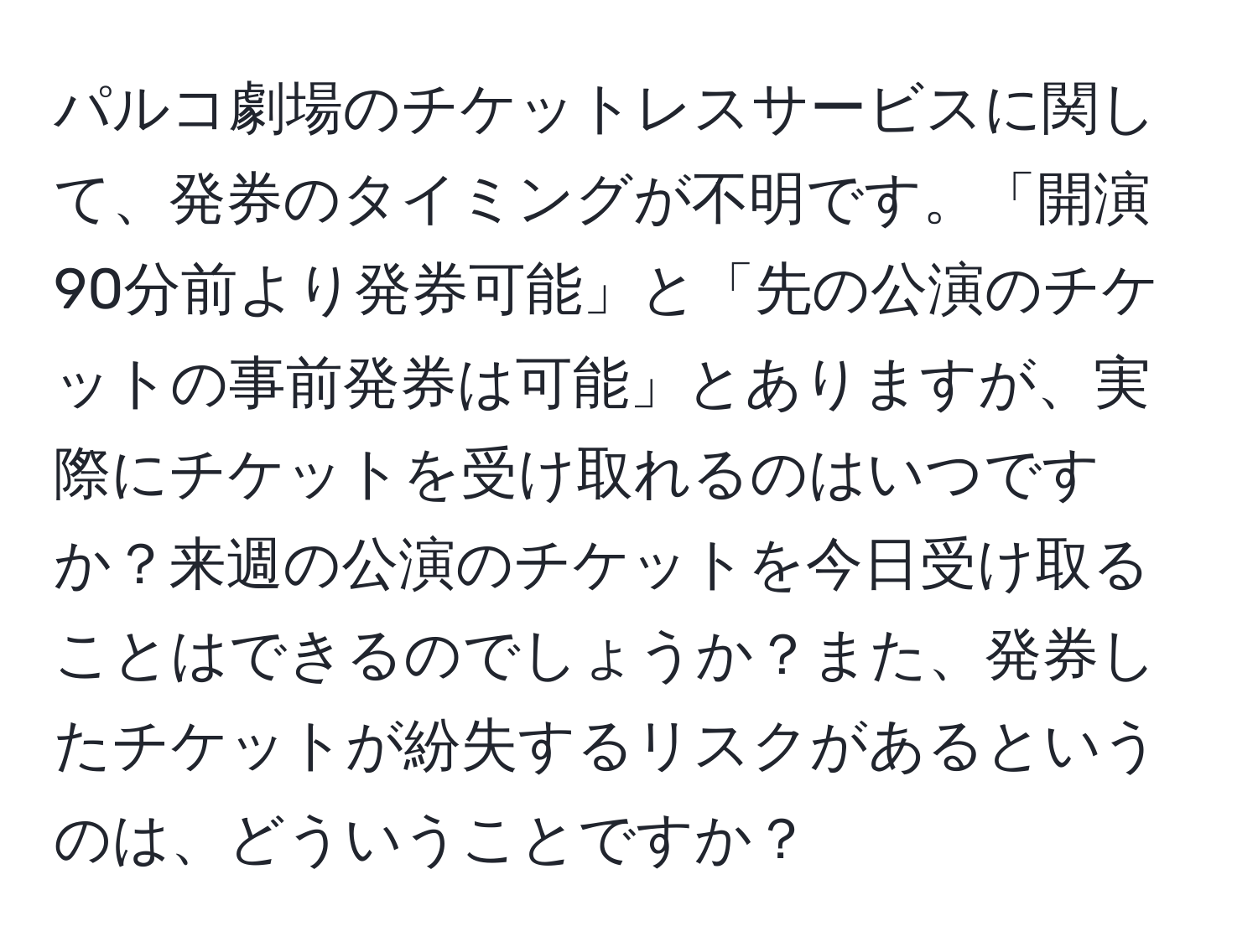 パルコ劇場のチケットレスサービスに関して、発券のタイミングが不明です。「開演90分前より発券可能」と「先の公演のチケットの事前発券は可能」とありますが、実際にチケットを受け取れるのはいつですか？来週の公演のチケットを今日受け取ることはできるのでしょうか？また、発券したチケットが紛失するリスクがあるというのは、どういうことですか？