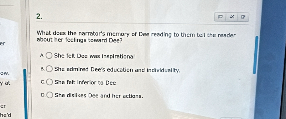 What does the narrator's memory of Dee reading to them tell the reader
about her feelings toward Dee?
er
A. She felt Dee was inspirational
B. She admired Dee's education and individuality.
ow.
y at C. She felt inferior to Dee
D. She dislikes Dee and her actions.
er
he'd