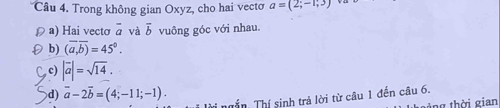 Trong không gian Oxyz, cho hai vectơ a=(2;-1;3) va
a) Hai vectơ vector a và vector b vuông góc với nhau.
b) (overline a,overline b)=45^0.
c) |overline a|=sqrt(14).
d) vector a-2vector b=(4;-11;-1). 
T ngắn, Thí sinh trả lời từ câu 1 đến câu 6.
ng thời gian