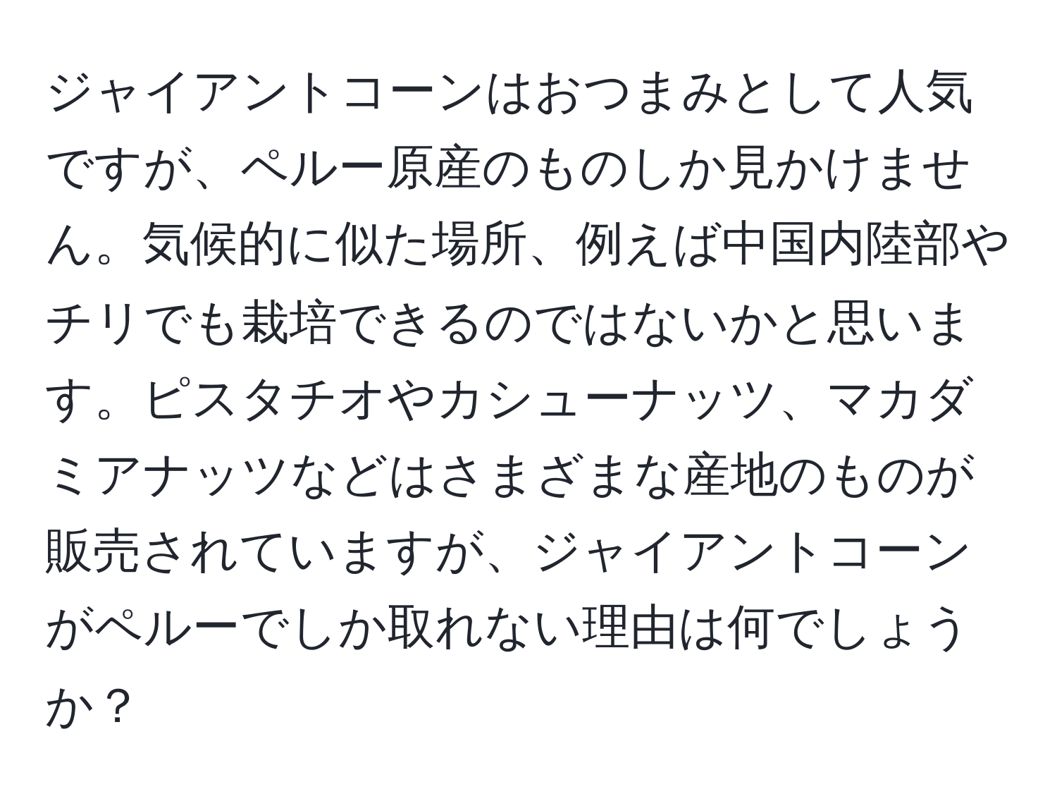 ジャイアントコーンはおつまみとして人気ですが、ペルー原産のものしか見かけません。気候的に似た場所、例えば中国内陸部やチリでも栽培できるのではないかと思います。ピスタチオやカシューナッツ、マカダミアナッツなどはさまざまな産地のものが販売されていますが、ジャイアントコーンがペルーでしか取れない理由は何でしょうか？