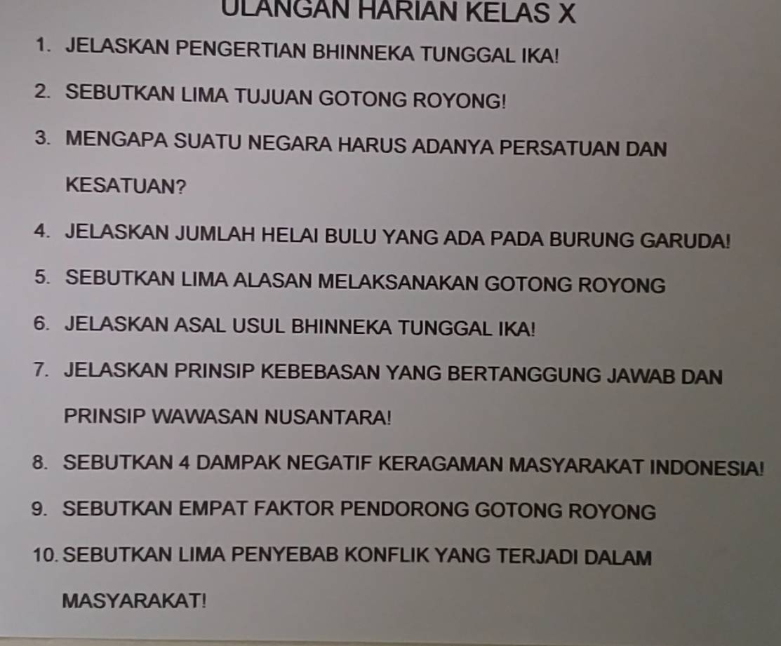 ULANGAN HARIAN KELAS X
1. JELASKAN PENGERTIAN BHINNEKA TUNGGAL IKA! 
2. SEBUTKAN LIMA TUJUAN GOTONG ROYONG! 
3. MENGAPA SUATU NEGARA HARUS ADANYA PERSATUAN DAN 
KESATUAN? 
4. JELASKAN JUMLAH HELAI BULU YANG ADA PADA BURUNG GARUDA! 
5. SEBUTKAN LIMA ALASAN MELAKSANAKAN GOTONG ROYONG 
6. JELASKAN ASAL USUL BHINNEKA TUNGGAL IKA! 
7. JELASKAN PRINSIP KEBEBASAN YANG BERTANGGUNG JAWAB DAN 
PRINSIP WAWASAN NUSANTARA! 
8. SEBUTKAN 4 DAMPAK NEGATIF KERAGAMAN MASYARAKAT INDONESIA! 
9. SEBUTKAN EMPAT FAKTOR PENDORONG GOTONG ROYONG 
10. SEBUTKAN LIMA PENYEBAB KONFLIK YANG TERJADI DALAM 
MASYARAKAT!