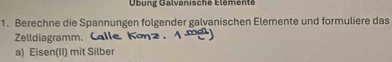 Übung Galvanische Élementé 
1. Berechne die Spannungen folgender galvanischen Elemente und formuliere das 
Zelldiagramm. 
a) Eisen(II) mit Silber