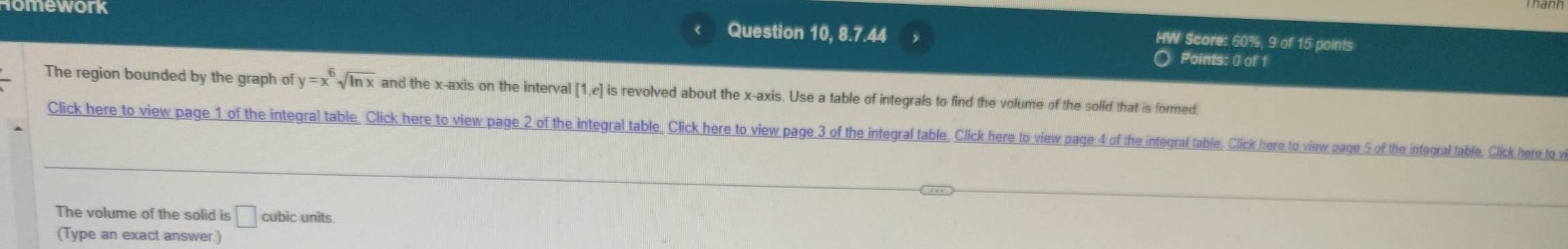 work Question 10, 8.7.44 
HW Score: 60%, 9 of 15 points 
Points: 0 of 1 
The region bounded by the graph of y=x^6sqrt(ln x) and the x-axis on the interval [1,e] is revolved about the x-axis. Use a table of integrals to find the volume of the solid that is formed. 
Click here to view page 1 of the integral table. Click here to view page 2 of the integral table, Click here to view page 3 of the integral table, Click here to view page 4 of the integral table, Click here to view page 5 of the integral table, Click here to v 
The volume of the solid is □ cubic units 
(Type an exact answer.)