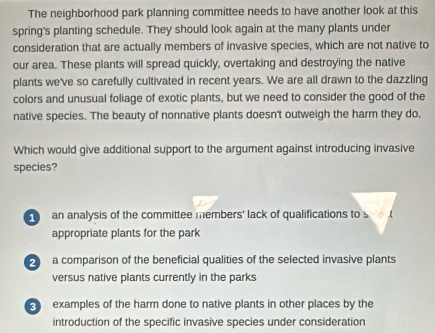 The neighborhood park planning committee needs to have another look at this
spring's planting schedule. They should look again at the many plants under
consideration that are actually members of invasive species, which are not native to
our area. These plants will spread quickly, overtaking and destroying the native
plants we've so carefully cultivated in recent years. We are all drawn to the dazzling
colors and unusual foliage of exotic plants, but we need to consider the good of the
native species. The beauty of nonnative plants doesn't outweigh the harm they do.
Which would give additional support to the argument against introducing invasive
species?
an analysis of the committee members' lack of qualifications to sue t
appropriate plants for the park
2 a comparison of the beneficial qualities of the selected invasive plants
versus native plants currently in the parks
examples of the harm done to native plants in other places by the
introduction of the specific invasive species under consideration