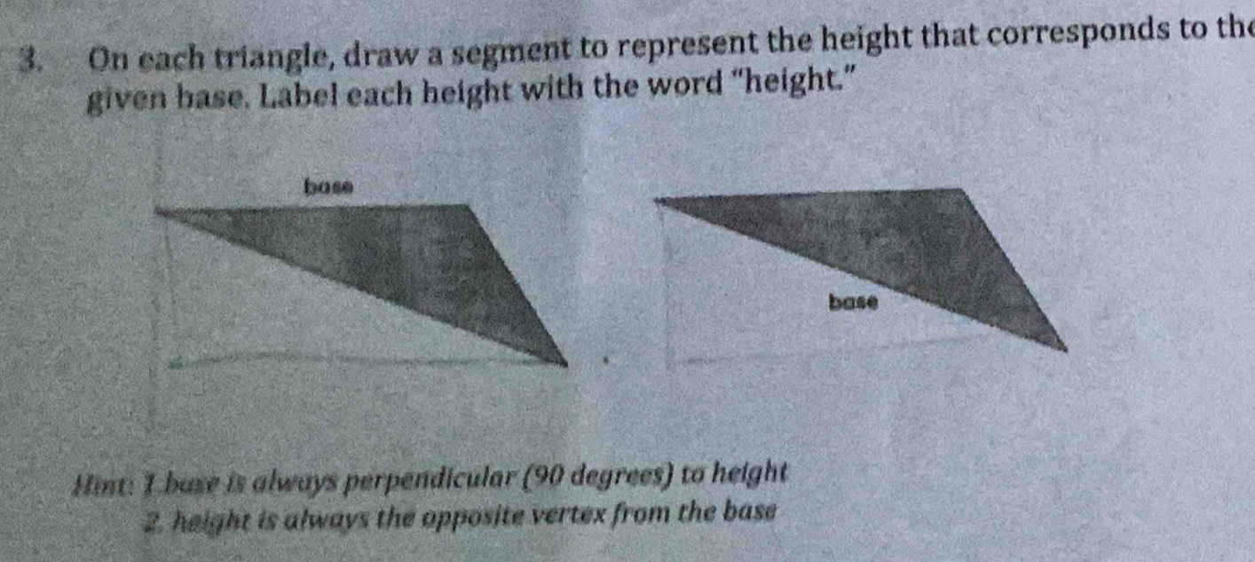 On each triangle, draw a segment to represent the height that corresponds to the 
given base. Label each height with the word “height.” 
Hint: 1.base is always perpendicular (90 degrees) to height 
2. height is always the opposite vertex from the base