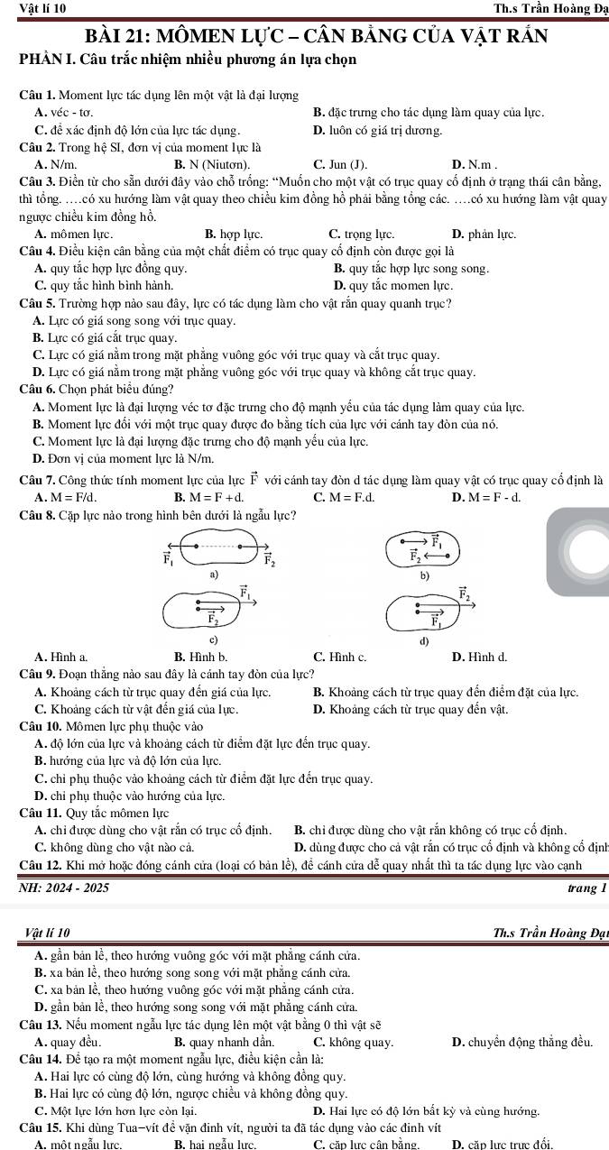 Vật lí 10  Th.s Trần Hoàng Đạ
bàI 21: MÔMEN LựC - CÂN BảNG CủA VậT rÁN
PHẢN I. Câu trắc nhiệm nhiều phương án lựa chọn
Câu 1. Moment lực tác dụng lên một vật là đại lượng
A. véc - tơ. B. đặc trưng cho tác dụng làm quay của lực.
C. đề xác định độ lớn của lực tác dụng. D. luôn có giá trị dương.
Câu 2. Trong hệ SI, đơn vị của moment lực là
A. N/m. B. N (Niutơn). C. Jun (J). D. N.m .
Câu 3. Điền từ cho sẵn dưới đây vào chỗ trống: “Muốn cho một vật có trục quay cố định ở trạng thái cân bằng,
thì tổng. ..có xu hướng làm vật quay theo chiều kim đồng hồ phải bằng tổng các. ....có xu hướng làm vật quay
ngược chiều kim đồng hồ.
A. mômen lực. B. hợp lực. C. trọng lực. D. phản lực.
Câu 4. Điều kiện cân bằng của một chất điểm có trục quay cố định còn được gọi là
A. quy tắc hợp lực đồng quy. B. quy tắc hợp lực song song.
C. quy tắc hình bình hành. D. quy tắc momen lực.
Câu 5. Trường hợp nào sau đây, lực có tác dụng làm cho vật rắn quay quanh trục?
A. Lực có giá song song với trục quay.
B. Lực có giá cắt trục quay.
C. Lực có giá nằm trong mặt phẳng vuông góc với trục quay và cắt trục quay.
D. Lực có giá nằm trong mặt phẳng vuông góc với trục quay và không cắt trục quay.
Câu 6. Chọn phát biểu đúng?
A. Moment lực là đại lượng véc tơ đặc trưng cho độ mạnh yểu của tác dụng làm quay của lực
B. Moment lực đổi với một trục quay được đo bằng tích của lực với cánh tay đòn của nó.
C. Moment lực là đại lượng đặc trưng cho độ mạnh yều của lực.
D. Đơn vị của moment lực là N/m.
Câu 7. Công thức tính moment lực của lực vector F với cánh tay đòn d tác dụng làm quay vật có trục quay cổ định là
A. M=F/d. B. M=F+d. C. M=F.d. D. M=F-d.
Câu 8. Cặp lực nào trong hình bên dưới là ngẫu lực?

vector F_1 vector F_2
F_2
a)
b)
vector F_1
vector F_2
vector F_1
c)
d)
A. Hình a. B. Hình b. C. Hình c. D. Hình d.
Câu 9. Đoạn thắng nào sau đây là cánh tay đòn của lực?
A. Khoảng cách từ trục quay đến giá của lực. B. Khoảng cách từ trục quay đến điểm đặt của lực.
C. Khoảng cách từ vật đến giá của lực. D. Khoảng cách từ trục quay đến vật,
Câu 10. Mômen lực phụ thuộc vào
A. độ lớn của lực và khoảng cách từ điểm đặt lực đến trục quay.
B. hướng của lực và độ lớn của lực.
C. chỉ phụ thuộc vào khoảng cách từ điểm đặt lực đến trục quay.
D. chỉ phụ thuộc vào hướng của lực.
Câu 11. Quy tắc mômen lực
A. chỉ được dùng cho vật rắn có trục cổ định B. chỉ được dùng cho vật rắn không có trục cổ định.
C. không dùng cho vật nào cả. D. dùng được cho cả vật rắn có trục cổ định và không cổ định
Câu 12. Khi mở hoặc đóng cánh cửa (loại có bản lễ), để cánh cửa dễ quay nhất thì ta tác dụng lực vào cạnh
NH: 2024 - 2025 trang 1
Vật lí 10  Ths Trần Hoàng Đạt
A. gần bản lễ, theo hướng vuông góc với mặt phăng cánh cứa.
B. xa bản lễ, theo hướng song song với mặt phẳng cánh cửa.
C. xa bản lễ, theo hướng vuông góc với mặt phẳng cánh cửa.
D. gần bản lễ, theo hướng song song với mặt phẳng cánh cửa.
Câu 13. Nếu moment ngẫu lực tác dụng lên một vật bằng 0 thì vật sẽ
A. quay đều. B. quay nhanh dần. C. không quay. D. chuyển động thẳng đều.
Câu 14. Để tạo ra một moment ngẫu lực, điều kiện cần là:
A. Hai lực có cùng độ lớn, cùng hướng và không đồng quy.
B. Hai lực có cùng độ lớn, ngược chiều và không đồng quy.
C. Một lực lớn hơn lực còn lại. D. Hai lực có độ lớn bất kỳ và cùng hướng.
Câu 15. Khi dùng Tua-vít đề vận đinh vít, người ta đã tác dụng vào các đinh vít
A. một ngẫu lực B. hai ngẫu lưc. C. cặp lưc cân bằng. D. cặp lưc trực đối