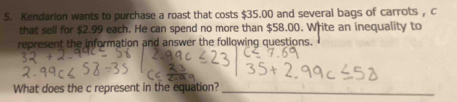 Kendarion wants to purchase a roast that costs $35.00 and several bags of carrots , c 
that sell for $2.99 each. He can spend no more than $58.00. Write an inequality to 
represent the information and answer the following questions. 
What does the c represent in the equation?_