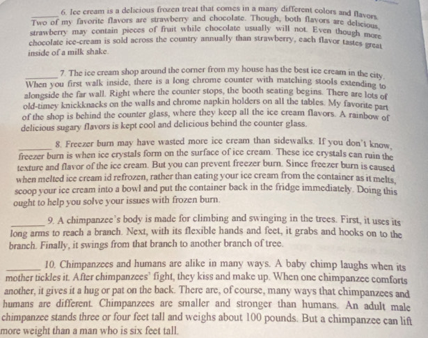 Ice cream is a delicious frozen treat that comes in a many different colors and flavors
Two of my favorite flavors are strawberry and chocolate. Though, both flavors are delicious.
strawberry may contain pieces of fruit while chocolate usually will not. Even though more
chocolate ice-cream is sold across the country annually than strawberry, each flavor tastes grea
inside of a milk shake.
_7. The ice cream shop around the corner from my house has the best ice cream in the city
When you first walk inside, there is a long chrome counter with matching stools extending to
alongside the far wall. Right where the counter stops, the booth seating begins. There are lots of
old-timey knickknacks on the walls and chrome napkin holders on all the tables. My favorite part
of the shop is behind the counter glass, where they keep all the ice cream flavors. A rainbow of
delicious sugary flavors is kept cool and delicious behind the counter glass.
_8. Freezer burn may have wasted more ice cream than sidewalks. If you don't know,
freezer burn is when ice crystals form on the surface of ice cream. These ice crystals can ruin the
texture and flavor of the ice cream. But you can prevent freezer burn. Since freezer burn is caused
when melted ice cream id refrozen, rather than eating your ice cream from the container as it melts.
scoop your ice cream into a bowl and put the container back in the fridge immediately. Doing this
ought to help you solve your issues with frozen burn.
_9. A chimpanzee’s body is made for climbing and swinging in the trees. First, it uses its
long arms to reach a branch. Next, with its flexible hands and feet, it grabs and hooks on to the
branch. Finally, it swings from that branch to another branch of tree.
_10, Chimpanzees and humans are alike in many ways. A baby chimp laughs when its
mother tickles it. After chimpanzees’ fight, they kiss and make up. When one chimpanzee comforts
another, it gives it a hug or pat on the back. There are, of course, many ways that chimpanzees and
humans are different. Chimpanzees are smaller and stronger than humans. An adult male
chimpanzee stands three or four feet tall and weighs about 100 pounds. But a chimpanzee can lift
more weight than a man who is six feet tall.