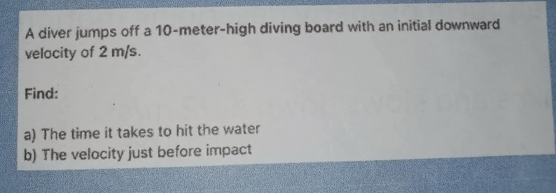 A diver jumps off a 10-meter -high diving board with an initial downward 
velocity of 2 m/s. 
Find: 
a) The time it takes to hit the water 
b) The velocity just before impact