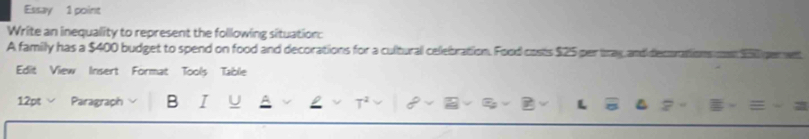 Essay 1 point 
Write an inequality to represent the following situation: 
A family has a $400 budget to spend on food and decorations for a cultural celebration. Food costs $25 per tray and decura 
Edit View Insert Format Tools Table 
12pt Paragraph B I L