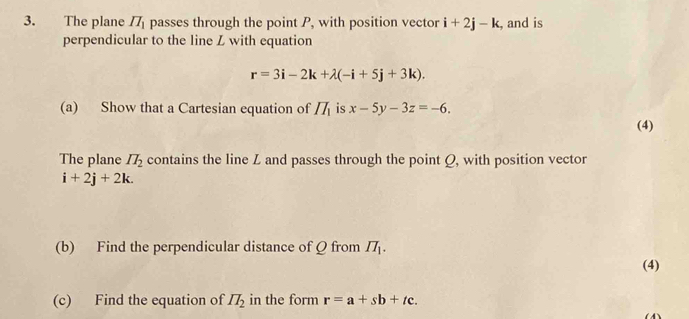 The plane II_1 passes through the point P, with position vector i+2j-k, , and is 
perpendicular to the line Z with equation
r=3i-2k+lambda (-i+5j+3k). 
(a) Show that a Cartesian equation of II_1 is x-5y-3z=-6. 
(4) 
The plane IT_2 contains the line Z and passes through the point Q, with position vector
i+2j+2k. 
(b) Find the perpendicular distance of Q from II_1. 
(4) 
(c) Find the equation of II_2 in the form r=a+sb+tc.