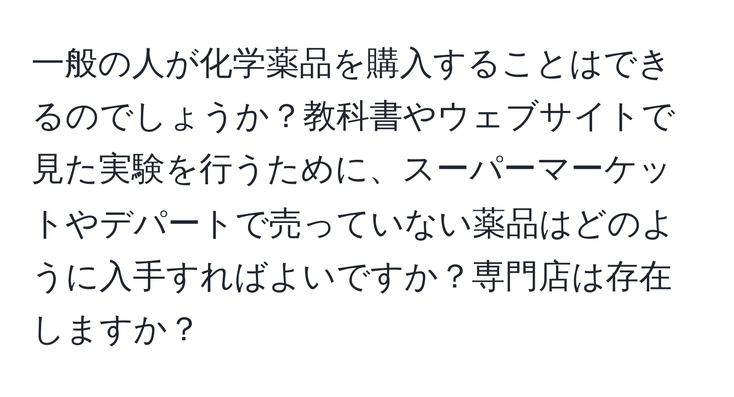 一般の人が化学薬品を購入することはできるのでしょうか？教科書やウェブサイトで見た実験を行うために、スーパーマーケットやデパートで売っていない薬品はどのように入手すればよいですか？専門店は存在しますか？