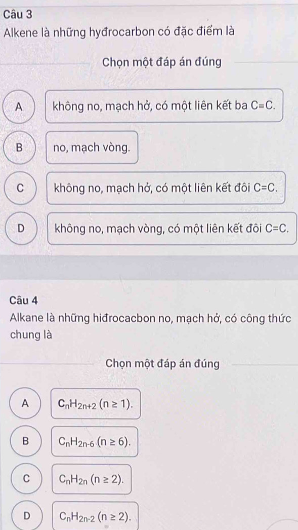 Alkene là những hyđrocarbon có đặc điểm là
Chọn một đáp án đúng
A không no, mạch hở, có một liên kết ba Cequiv C.
B no, mạch vòng.
C không no, mạch hở, có một liên kết đôi C=C.
D không no, mạch vòng, có một liên kết đôi C=C. 
Câu 4
Alkane là những hiđrocacbon no, mạch hở, có công thức
chung là
Chọn một đáp án đúng
A C_nH_2n+2(n≥ 1).
B C_nH_2n-6(n≥ 6).
C C_nH_2n(n≥ 2).
D C_nH_2n-2(n≥ 2).